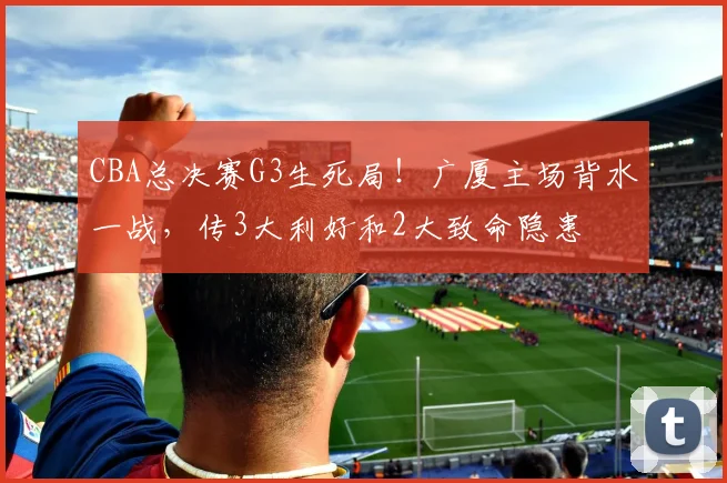 CBA总决赛G3生死局！广厦主场背水一战，传3大利好和2大致命隐患