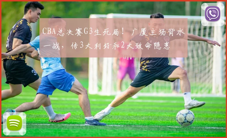 CBA总决赛G3生死局！广厦主场背水一战，传3大利好和2大致命隐患