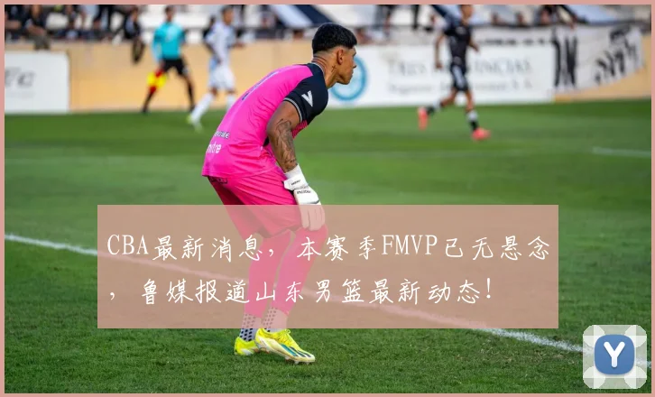 CBA最新消息，本赛季FMVP已无悬念，鲁媒报道山东男篮最新动态！