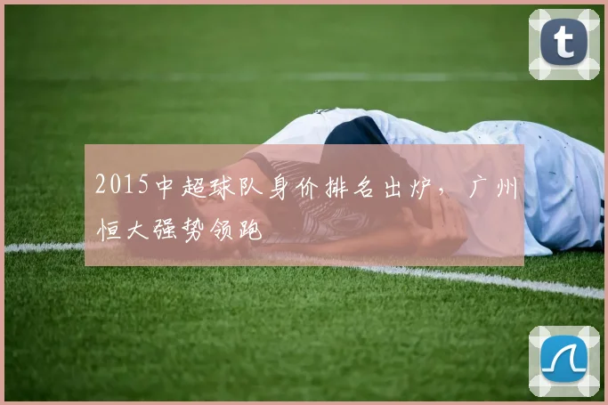 2015中超球队身价排名出炉,广州恒大强势领跑