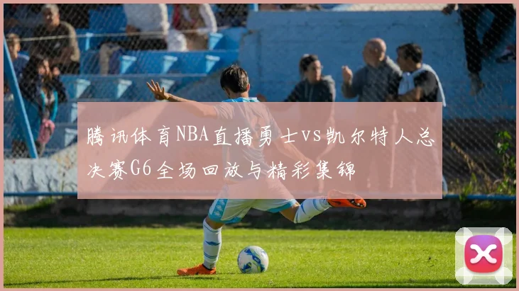 腾讯体育NBA直播勇士vs凯尔特人总决赛G6全场回放与精彩集锦