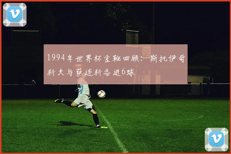 1994年世界杯金靴回顾：斯托伊奇科夫与萨连科各进6球