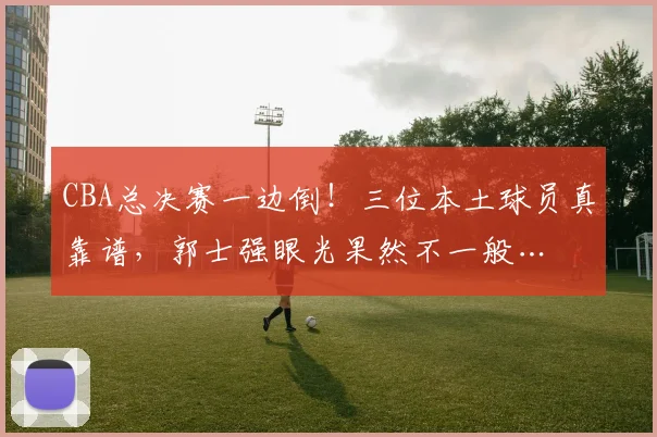 CBA总决赛一边倒！三位本土球员真靠谱，郭士强眼光果然不一般…