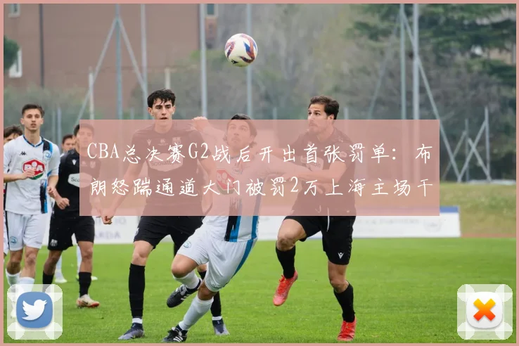 CBA总决赛G2战后开出首张罚单：布朗怒踹通道大门被罚2万上海主场干扰遭警告