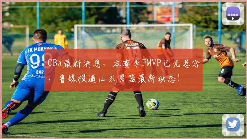 CBA最新消息，本赛季FMVP已无悬念，鲁媒报道山东男篮最新动态！
