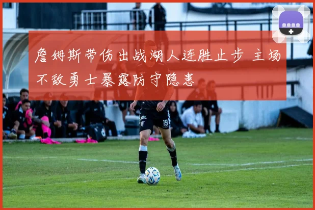 詹姆斯带伤出战湖人连胜止步 主场不敌勇士暴露防守隐患