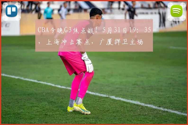CBA今晚G3焦点战！5月31日19：35，上海冲击赛点，广厦捍卫主场