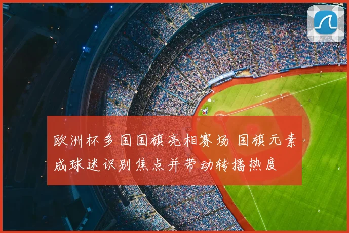欧洲杯多国国旗亮相赛场 国旗元素成球迷识别焦点并带动转播热度