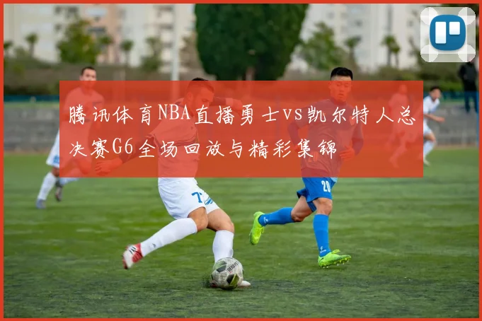 腾讯体育NBA直播勇士vs凯尔特人总决赛G6全场回放与精彩集锦