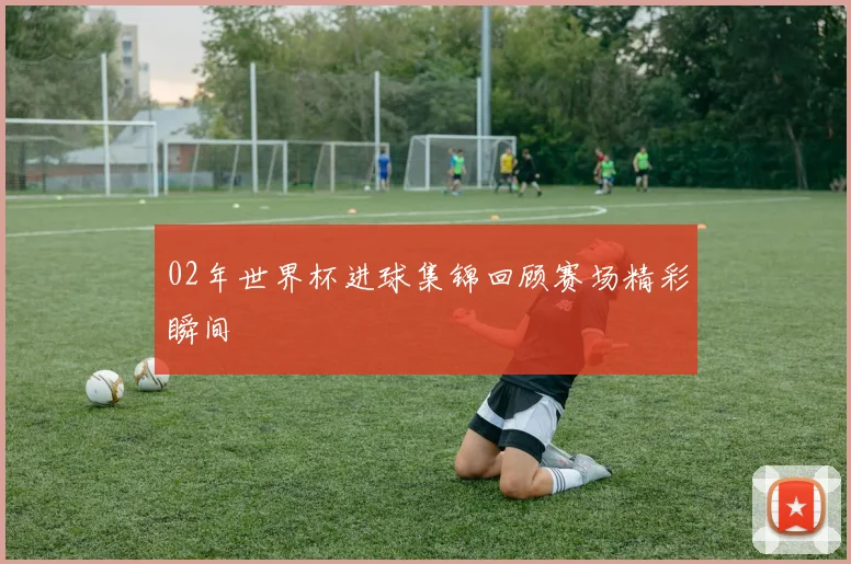 02年世界杯进球集锦回顾赛场精彩瞬间