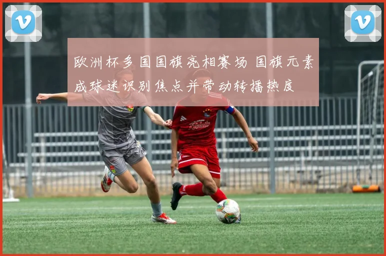 欧洲杯多国国旗亮相赛场 国旗元素成球迷识别焦点并带动转播热度