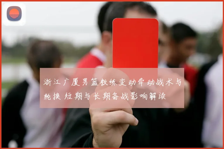 浙江广厦男篮教练变动牵动战术与轮换 短期与长期备战影响解读