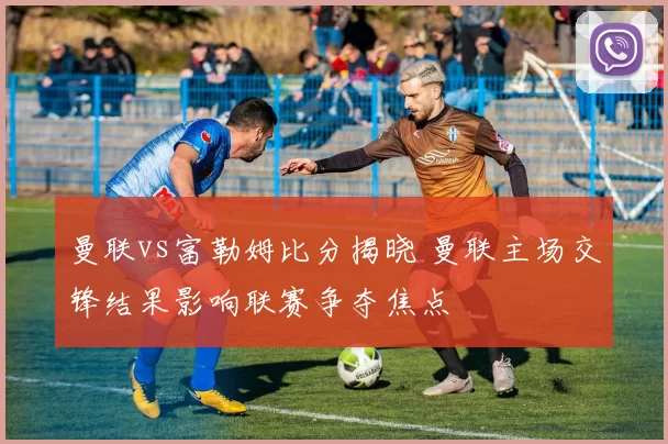 曼联vs富勒姆比分揭晓 曼联主场交锋结果影响联赛争夺焦点