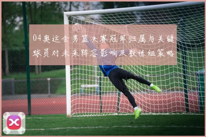 04奥运会男篮决赛冠军归属与关键球员对未来阵容影响及教练组策略