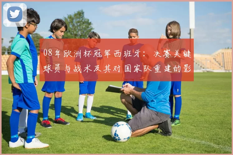 08年欧洲杯冠军西班牙：决赛关键球员与战术及其对国家队重建的影响