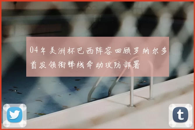 04年美洲杯巴西阵容回顾罗纳尔多首发领衔锋线牵动攻防部署