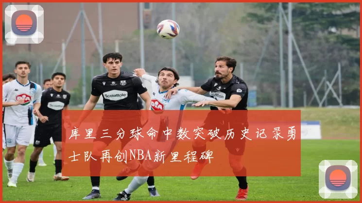 库里三分球命中数突破历史记录勇士队再创NBA新里程碑