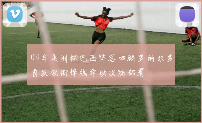 04年美洲杯巴西阵容回顾罗纳尔多首发领衔锋线牵动攻防部署