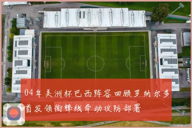 04年美洲杯巴西阵容回顾罗纳尔多首发领衔锋线牵动攻防部署