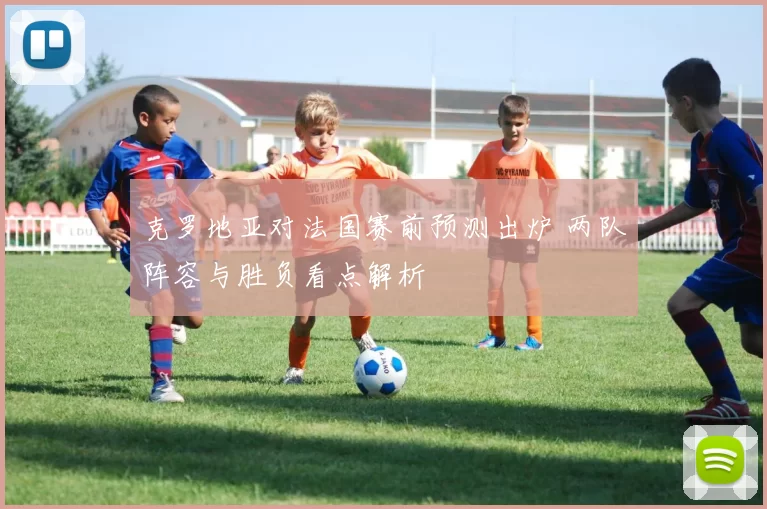 克罗地亚对法国赛前预测出炉 两队阵容与胜负看点解析