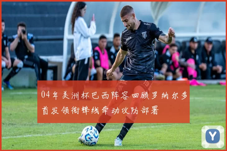 04年美洲杯巴西阵容回顾罗纳尔多首发领衔锋线牵动攻防部署