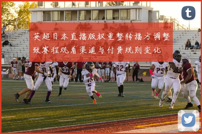 英超日本直播版权重整转播方调整致赛程观看渠道与付费规则变化