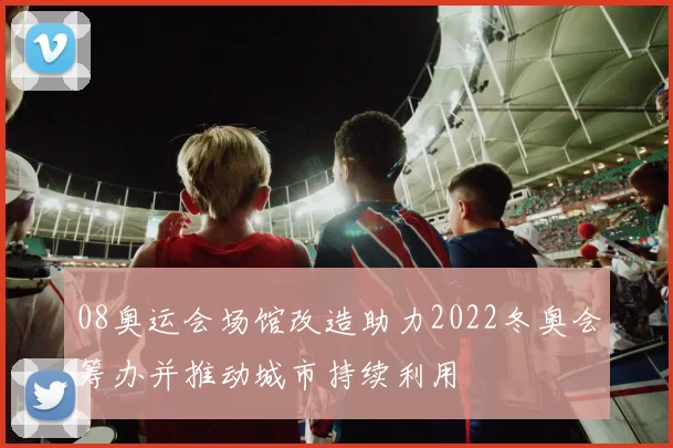 08奥运会场馆改造助力2022冬奥会筹办并推动城市持续利用