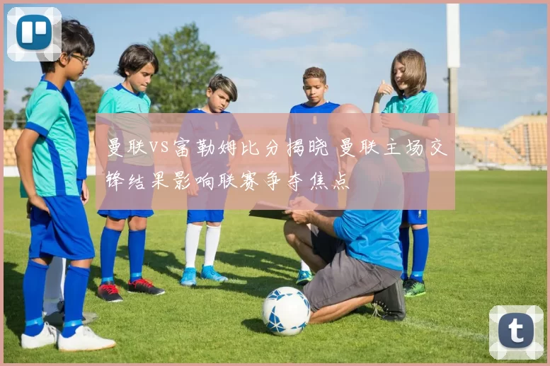 曼联vs富勒姆比分揭晓 曼联主场交锋结果影响联赛争夺焦点