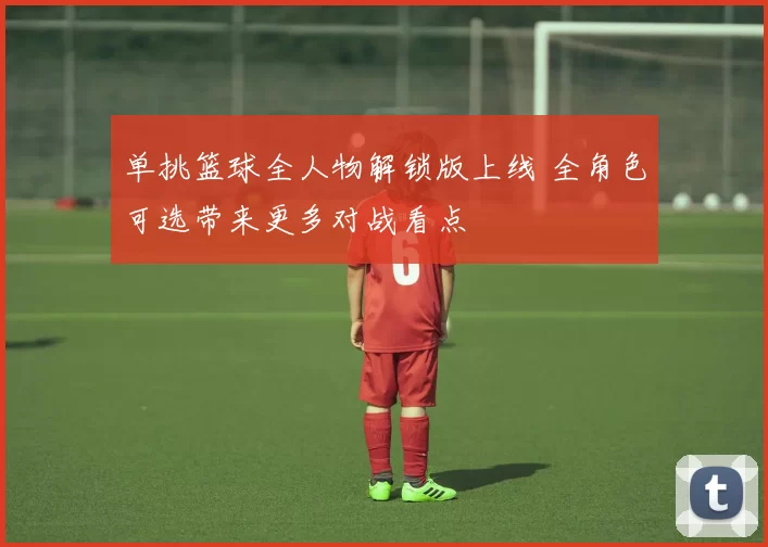 单挑篮球全人物解锁版上线 全角色可选带来更多对战看点