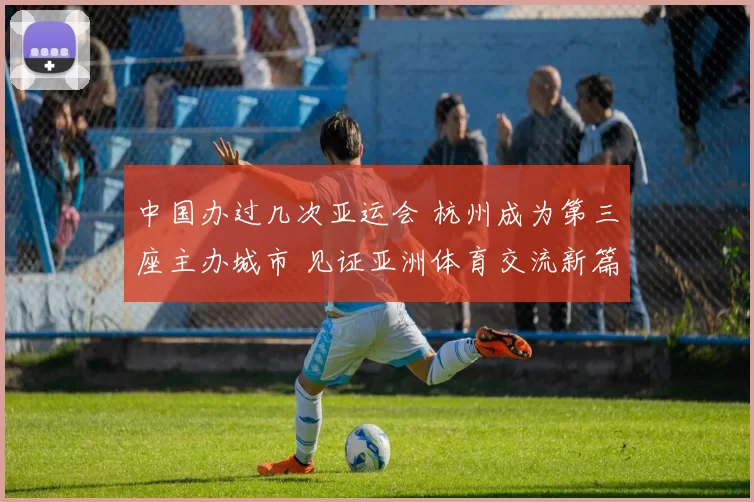 中国办过几次亚运会 杭州成为第三座主办城市 见证亚洲体育交流新篇章