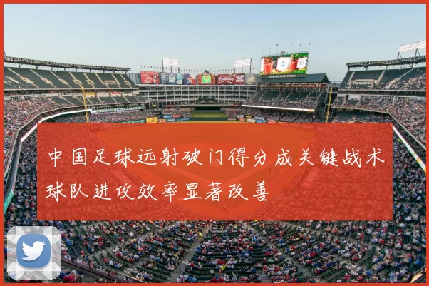 中国足球远射破门得分成关键战术球队进攻效率显著改善