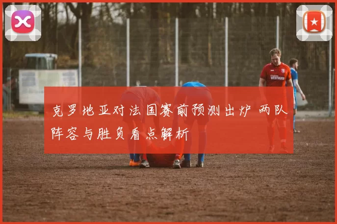 克罗地亚对法国赛前预测出炉 两队阵容与胜负看点解析