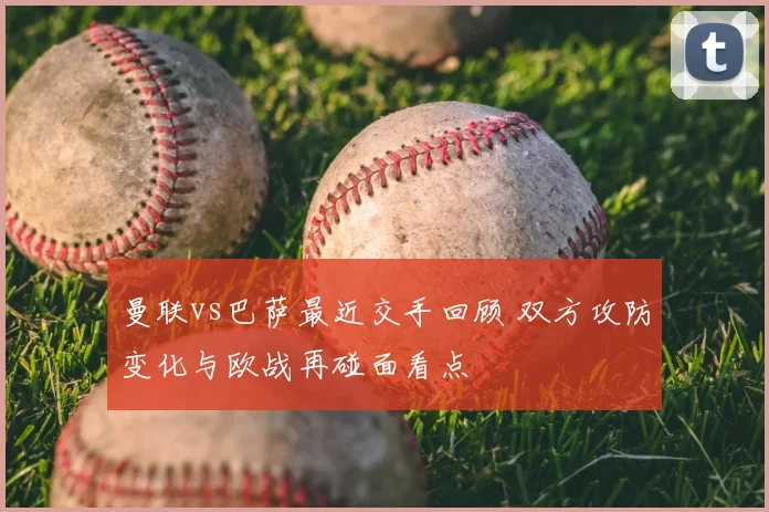 曼联vs巴萨最近交手回顾 双方攻防变化与欧战再碰面看点