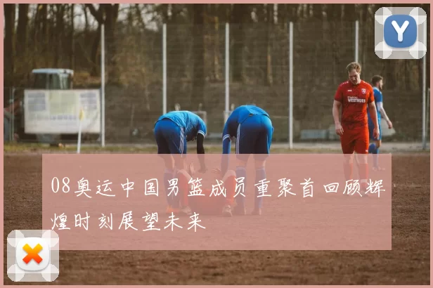 08奥运中国男篮成员重聚首回顾辉煌时刻展望未来