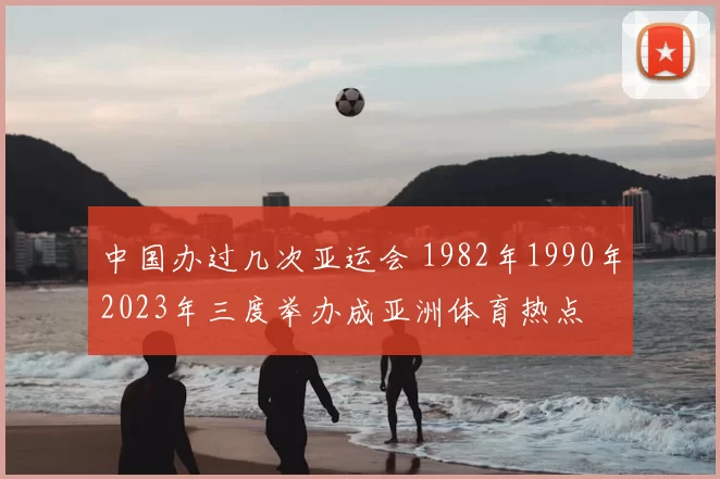 中国办过几次亚运会 1982年1990年2023年三度举办成亚洲体育热点